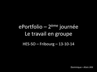 ePortfolio – 2ème journée 
Le travail en groupe 
HES-SO – Fribourg – 13-10-14 
Dominique—Alain JAN 
 