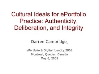 Cultural Ideals for ePortfolio Practice: Authenticity, Deliberation, and Integrity Darren Cambridge   ePortfolio & Digital Identity 2008 Montreal, Quebec, Canada May 6, 2008 