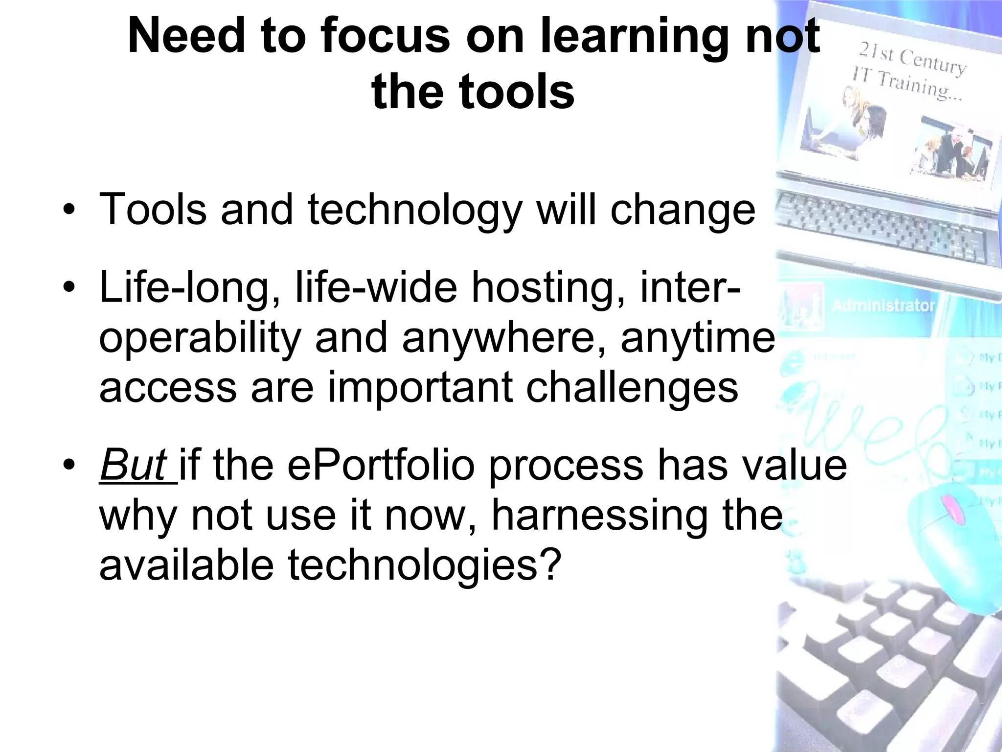 Need to focus on learning not the tools Tools and technology will change  Life-long, life-wide hosting, inter-operability and anywhere, anytime access are important challenges But  if the ePortfolio process has value why not use it now, harnessing the available technologies? 