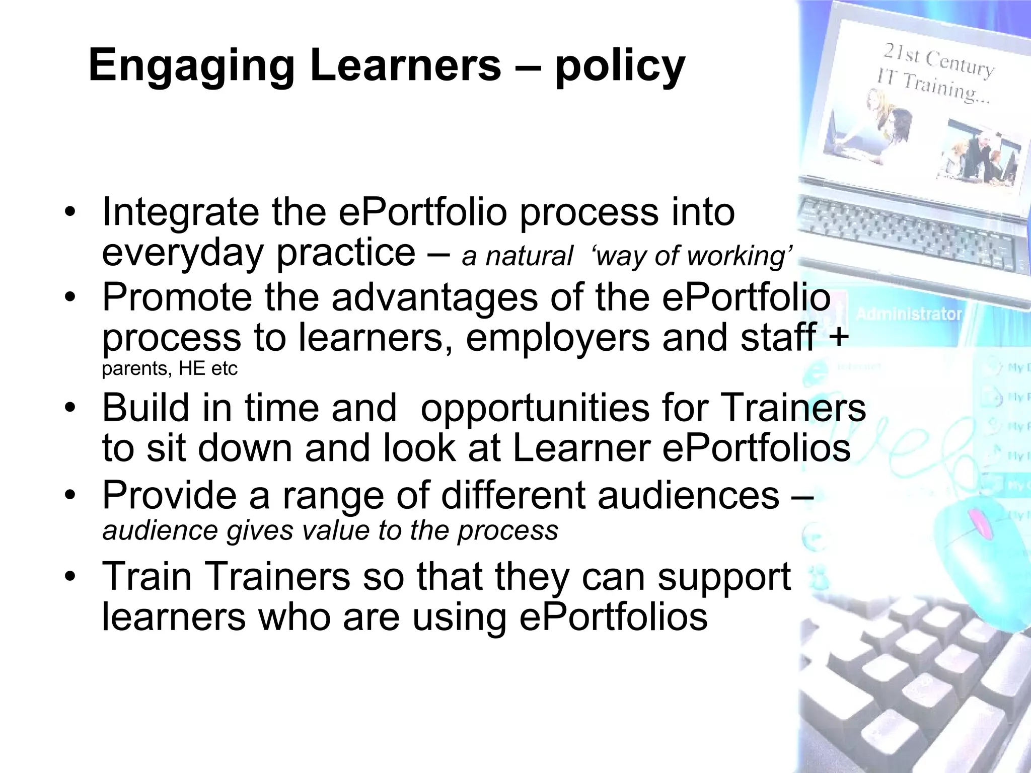 Engaging Learners – policy Integrate the ePortfolio process into everyday practice –  a natural  ‘way of working’ Promote the advantages of the ePortfolio process to learners, employers and staff +  parents, HE etc Build in time and  opportunities for Trainers to sit down and look at Learner ePortfolios Provide a range of different audiences –  audience gives value to the process Train Trainers so that they can support learners who are using ePortfolios 
