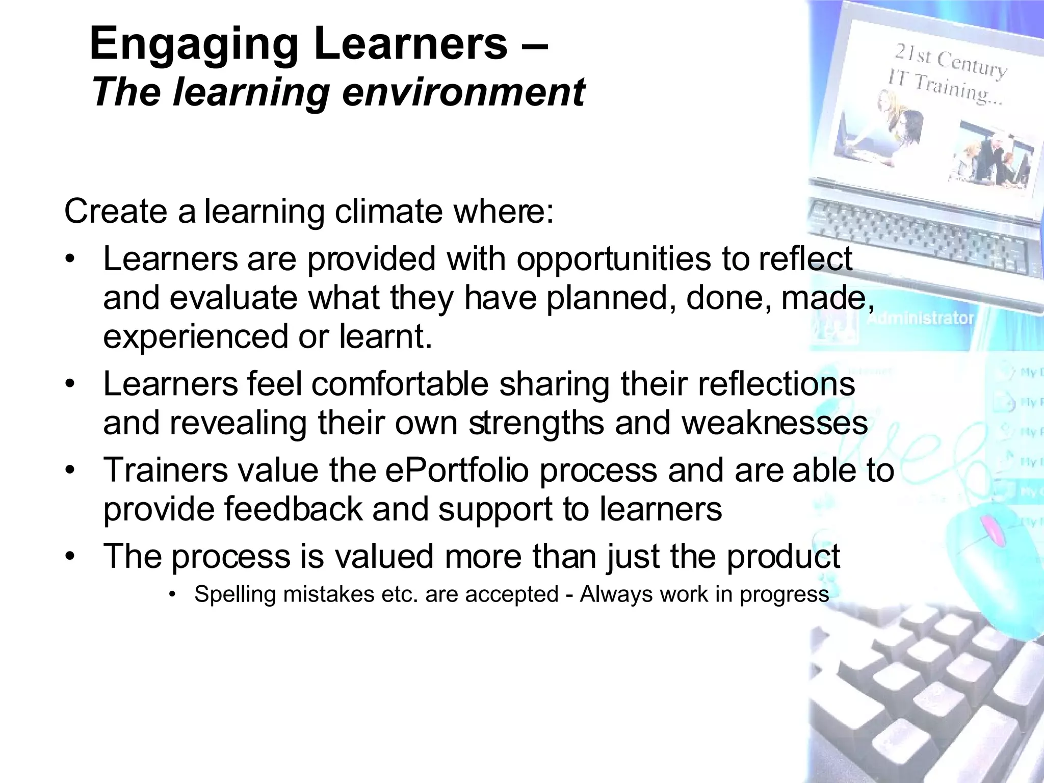 Engaging Learners –  The learning environment Create a learning climate where:   Learners are provided with opportunities to reflect and evaluate what they have planned, done, made, experienced or learnt.  Learners feel comfortable sharing their reflections and revealing their own strengths and weaknesses  Trainers value the ePortfolio process and are able to provide feedback and support to learners  The process is valued more than just the product Spelling mistakes etc. are accepted - Always work in progress 