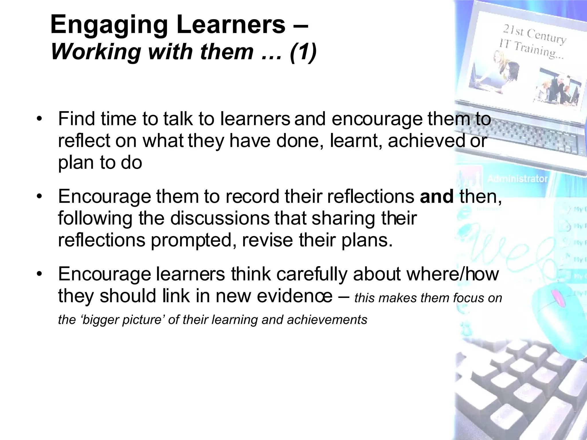 Engaging Learners –  Working with them … (1) Find time to talk to learners and encourage them to reflect on what they have done, learnt, achieved or plan to do Encourage them to record their reflections  and  then, following the discussions that sharing their reflections prompted, revise their plans.  Encourage learners think carefully about where/how they should link in new evidence –  this makes them focus on the ‘bigger picture’ of their learning and achievements   