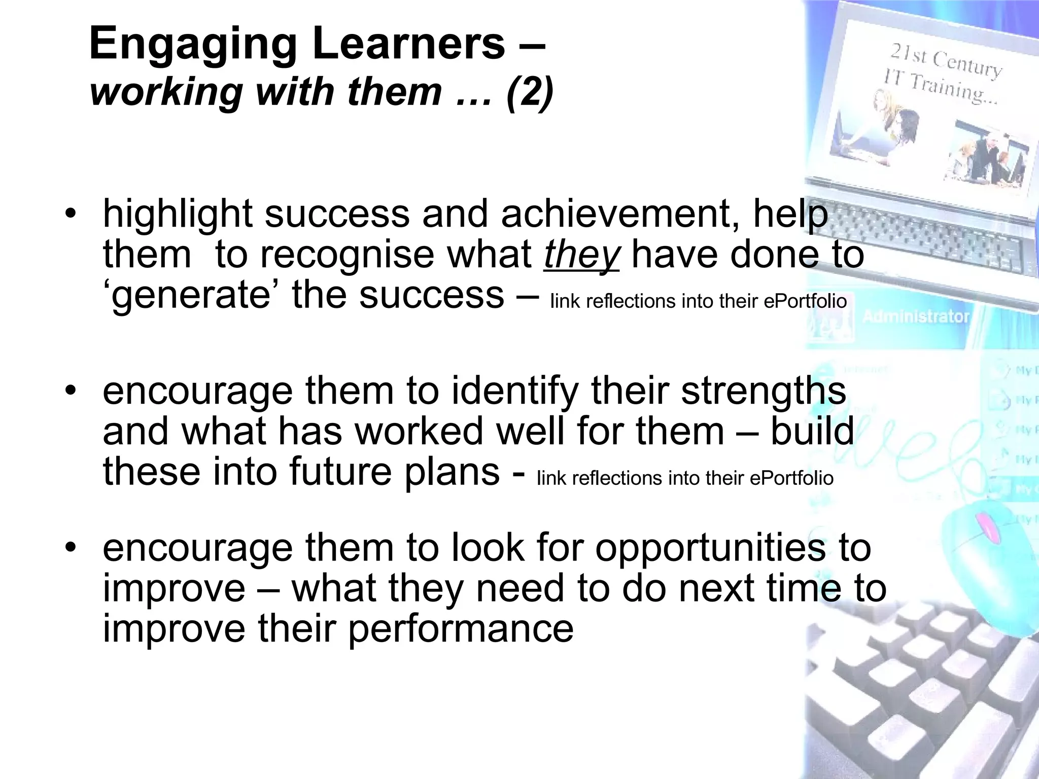 Engaging Learners –  working with them … (2) highlight success and achievement, help them  to recognise what  they  have done to ‘generate’ the success –  link reflections into their ePortfolio  encourage them to identify their strengths and what has worked well for them – build these into future plans -  link reflections into their ePortfolio encourage them to look for opportunities to improve – what they need to do next time to improve their performance 