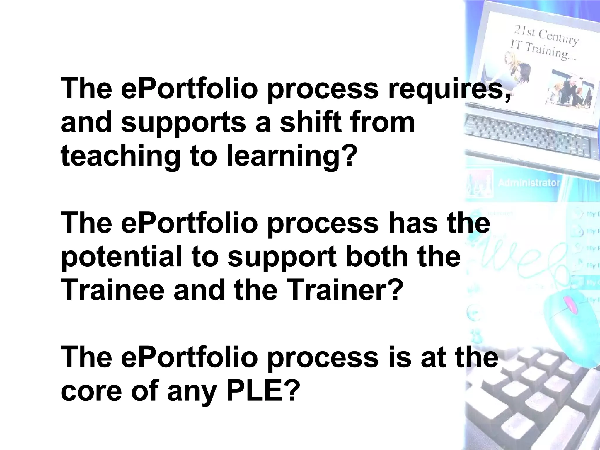 The ePortfolio process requires, and supports a shift from teaching to learning? The ePortfolio process has the potential to support both the Trainee and the Trainer? The ePortfolio process is at the core of any PLE? 