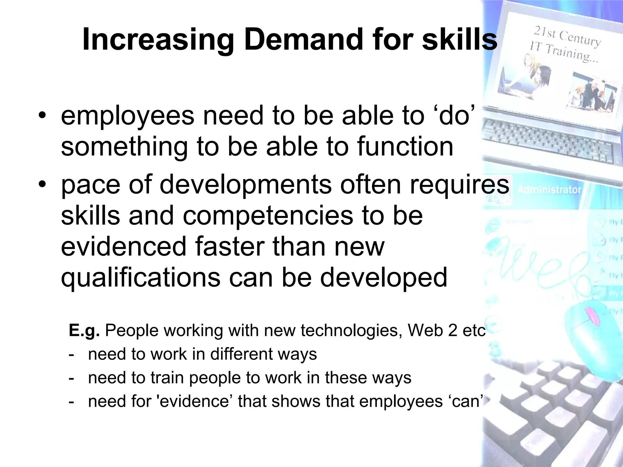 Increasing Demand for skills  employees need to be able to ‘do’ something to be able to function pace of developments often requires skills and competencies to be evidenced faster than new qualifications can be developed E.g.  People working with new technologies, Web 2 etc need to work in different ways  need to train people to work in these ways need for 'evidence’ that shows that employees ‘can’ 