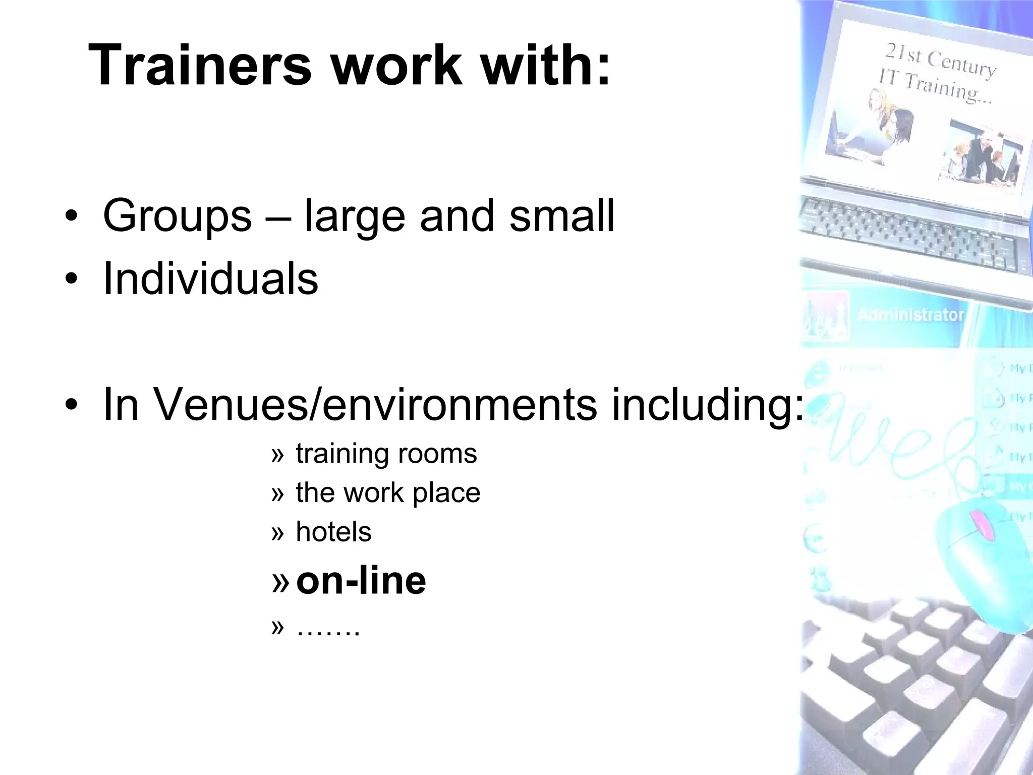 Trainers work with: Groups – large and small Individuals In Venues/environments including: training rooms the work place hotels on-line  ……. 