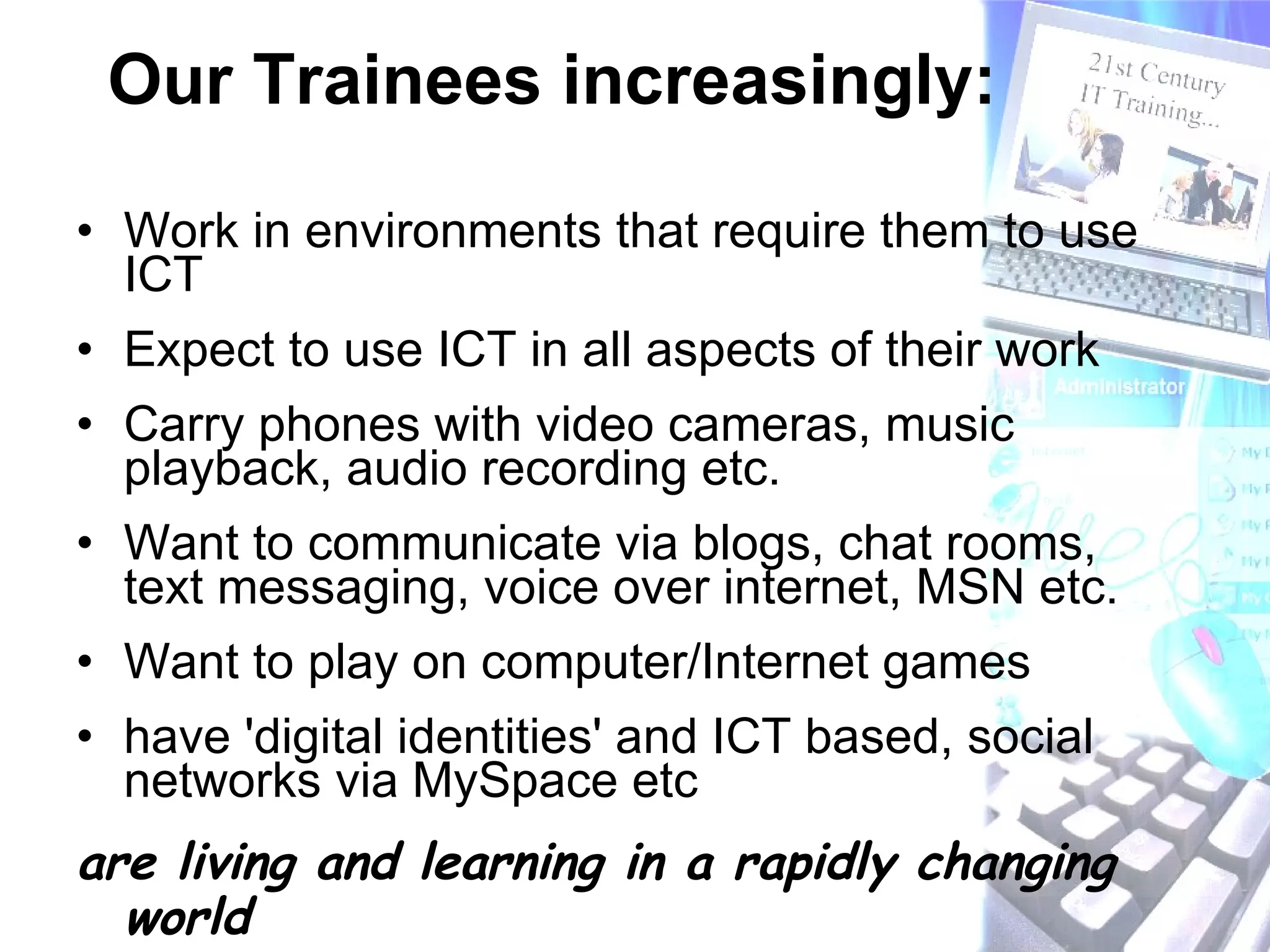 Our Trainees increasingly: Work in environments that require them to use ICT Expect to use ICT in all aspects of their work Carry phones with video cameras, music playback, audio recording etc. Want to communicate via blogs, chat rooms, text messaging, voice over internet, MSN etc. Want to play on computer/Internet games  have 'digital identities' and ICT based, social networks via MySpace etc are living and learning in a rapidly changing world 