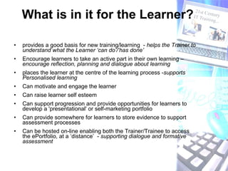 What is in it for the Learner? provides a good basis for new training/learning  -  helps the Trainer to understand what the Learner ‘can do’/’has done’   Encourage learners to take an active part in their own learning –  encourage reflection, planning and dialogue about learning  places the learner at the centre of the learning process - supports Personalised learning   Can motivate and engage the learner Can raise learner self esteem Can support progression and provide opportunities for learners to develop a 'presentational' or self-marketing portfolio Can provide somewhere for learners to store evidence to support assessment processes Can be hosted on-line enabling both the Trainer/Trainee to access the ePortfolio, at a ‘distance’  -  supporting dialogue and formative assessment  