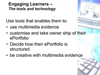 Engaging Learners –   The tools and technology Use tools that enables them to:  use multimedia evidence  customise and take owner ship of their ePortfolio Decide how their ePortfolio is structured be creative with multimedia evidence 