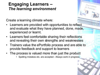 Engaging Learners –  The learning environment Create a learning climate where:   Learners are provided with opportunities to reflect and evaluate what they have planned, done, made, experienced or learnt.  Learners feel comfortable sharing their reflections and revealing their own strengths and weaknesses  Trainers value the ePortfolio process and are able to provide feedback and support to learners  The process is valued more than just the product Spelling mistakes etc. are accepted - Always work in progress 