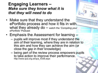 Engaging Learners –  Make sure they know what it is  that they will need to do Make sure that they understand the ePortfolio process and how it fits in with what they already do –  watch the  ‘Compiling your ePortfolio’  Podcast Emphasis the Assessment for learning –  pupils will improve most if they understand the aim of their learning, where they are in relation to this aim and how they can achieve the aim (or close the gap in their knowledge) being part of the review process empowers pupils to take action to improve their performance.  http://www.qca.org.uk/qca_4338.aspx 