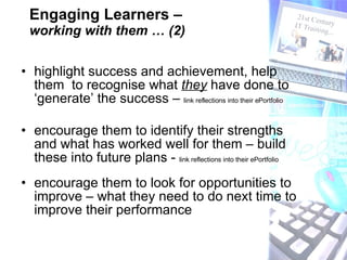 Engaging Learners –  working with them … (2) highlight success and achievement, help them  to recognise what  they  have done to ‘generate’ the success –  link reflections into their ePortfolio  encourage them to identify their strengths and what has worked well for them – build these into future plans -  link reflections into their ePortfolio encourage them to look for opportunities to improve – what they need to do next time to improve their performance 