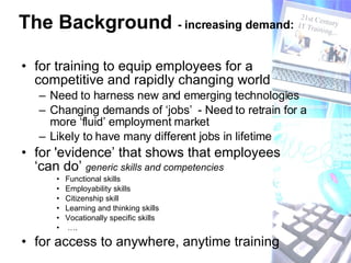 The Background  - increasing demand: for training to equip employees for a competitive and rapidly changing world Need to harness new and emerging technologies Changing demands of ‘jobs’  - Need to retrain for a more ‘fluid’ employment market Likely to have many different jobs in lifetime for 'evidence’ that shows that employees ‘can do’  generic skills and competencies   Functional skills Employability skills Citizenship skill Learning and thinking skills Vocationally specific skills … . for access to anywhere, anytime training 