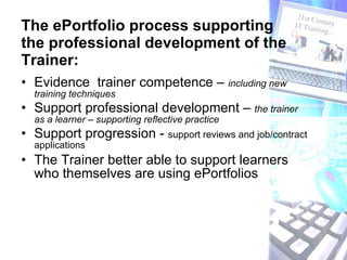 The ePortfolio process supporting the professional development of the Trainer: Evidence  trainer competence –  including new  training techniques  Support professional development –  the trainer as a learner – supporting reflective practice Support progression -  support reviews and job/contract applications The Trainer better able to support learners who themselves are using ePortfolios 