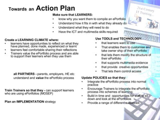 Create a LEARNING CLIMATE where: learners have opportunities to reflect on what they have planned, done made, experienced or learnt learners feel comfortable sharing their reflections Trainers value the ePortfolio process and are able to support their learners when they use them Update POLICIES so that they: Integrate the ePortfolio process into normal practice  Encourage Trainers to integrate the ePortfolio process into schemes of learning;  Build in time and  opportunities for staff to sit down and look at the ePortfolios Provide a range of different audiences. Use TOOLS and TECHNOLOGY: that learners want to use That enables them to customise and take owner ship of their ePortfolio that lets them modify the structure of their ePortfolio that supports multimedia evidence that provide  creative opportunities That lets them control access Make sure that LEARNERS:   know why you want them to compile an ePortfolio  Understand how it fits in with what they already do Understand what they will need to do Have the ICT and multimedia skills required Train Trainers so that they -  can support learners who are using ePortfolios (MOSEP) all PARTNERS -  parents, employers, HE etc understand and  value  the ePortfolio process  Towards   an  Action Plan   Plan an IMPLEMENTATION  strategy  