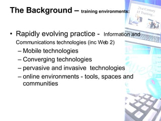 The Background –  training environments:   Rapidly evolving practice -  Information and Communications technologies (inc Web 2)   Mobile technologies Converging technologies  pervasive and invasive  technologies online environments - tools, spaces and communities 