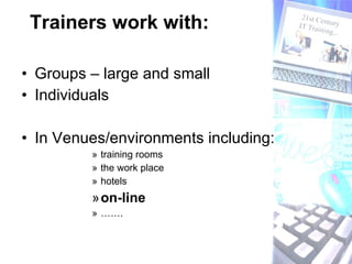 Trainers work with: Groups – large and small Individuals In Venues/environments including: training rooms the work place hotels on-line  ……. 