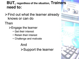 BUT,  regardless of the situation,  Trainers need to: Find out what the learner already knows or can do Then  Engage the learner Get their interest Retain their interest Challenge and motivate And  Support the learner  