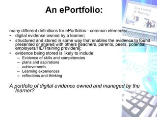 An ePortfolio: many different definitions for ePortfolios - common elements:  digital evidence owned by a learner;  structured and stored in some way that enables the evidence to found presented or shared with others [teachers, parents, peers, potential employers/HE/Training providers]; evidence being stored is likely to include: Evidence of skills and competencies plans and aspirations achievements  Learning experiences reflections and thinking A portfolio of digital evidence owned and managed by the learner? 