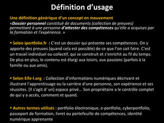 Une définition générique d ’ un concept en mouvement « Dossier personnel  constitué de documents (collection de preuves) permettant à une personne  d'attester des compétences  qu'elle a acquises par la formation et l'expérience. » Selon iportfolio.fr  :  C ’ est un dossier qui présente ses compétences. On y apporte des preuves (quand cela est possible) de ce que l ’ on sait faire. C ’ est un travail individuel ou collectif, qui se construit et s ’ enrichit au fil du temps. De plus en plus, le contenu est élargi aux loisirs, aux passions (parfois à la famille ou aux amis). Selon Eife-l.org   :  Collection d ’ informations numériques décrivant et illustrant l ’ apprentissage ou la carrière d'une personne, son expérience et ses réussites. [Il s'agit d' un] espace privé... Son propriétaire a le contrôle complet de qui y a accès, comment et quand.  Autres termes utilisés   : portfolio électronique, e-portfolio, cyberportfolio, passeport de formation, livret ou portefeuille de compétences, identité numérique apprenante Définition d ’ usage 