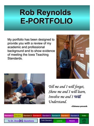 Rob Reynolds  E-PORTFOLIO My portfolio has been designed to provide you with a review of my academic and professional background and to show evidence of meeting the Iowa Teaching Standards. Tell me and I will forget, Show me and I will learn, Involve me and I  Will   Understand.  --Chinese proverb To Dr. Dowdle’s Questions Faith Standard License Honors 