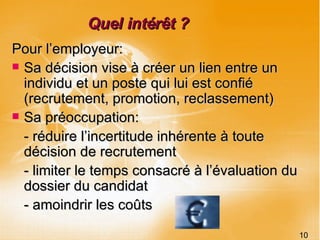 Quel intérêt ? Pour l’employeur: Sa décision vise à créer un lien entre un individu et un poste qui lui est confié (recrutement, promotion, reclassement) Sa préoccupation:  - réduire l’incertitude inhérente à toute décision de recrutement  - limiter le temps consacré à l’évaluation du dossier du candidat - amoindrir les coûts 10 