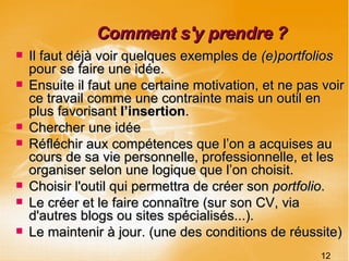 Comment s'y prendre ? Il faut déjà voir quelques exemples de  (e)portfolios  pour se faire une idée. Ensuite il faut une certaine motivation, et ne pas voir ce travail comme une contrainte mais un outil en plus favorisant  l’insertion . Chercher une idée Réfléchir aux compétences que l’on a acquises au cours de sa vie personnelle, professionnelle, et les organiser selon une logique que l’on choisit. Choisir l'outil qui permettra de créer son  portfolio .  Le créer et le faire connaître (sur son CV, via d'autres blogs ou sites spécialisés...). Le maintenir à jour. (une des conditions de réussite) 12 