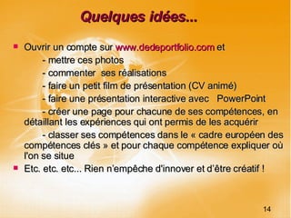 Quelques idées... Ouvrir un compte sur  www.dedeportfolio.com  et  - mettre ces photos - commenter  ses réalisations - faire un petit film de présentation (CV animé)  - faire une présentation interactive avec  PowerPoint - créer une page pour chacune de ses compétences, en détaillant les expériences qui ont permis de les acquérir - classer ses compétences dans le « cadre européen des compétences clés » et pour chaque compétence expliquer où l'on se situe Etc. etc. etc... Rien n’empêche d'innover et d’être créatif ! 14 