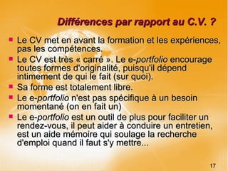Différences par rapport au C.V. ? Le CV met en avant la formation et les expériences, pas les compétences. Le CV est très « carré ». Le e- portfolio  encourage toutes formes d'originalité, puisqu'il dépend intimement de qui le fait (sur quoi).  Sa forme est totalement libre. Le e- portfolio  n'est pas spécifique à un besoin momentané (on en fait un)  Le e- portfolio  est un outil de plus pour faciliter un rendez-vous, il peut aider à conduire un entretien, est un aide mémoire qui soulage la recherche d'emploi quand il faut s'y mettre... 17 
