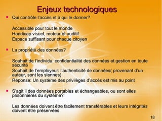 Enjeux technologiques Qui contrôle l’accès et à qui le donner? Accessible pour tout le monde Handicap visuel, moteur et auditif Espace suffisant pour chaque citoyen La propriété des données? Souhait de l’individu: confidentialité des données et gestion en toute sécurité Souhait de l’employeur: l’authenticité de données( provenant d’un auteur, sont les siennes) Réponse: Un système des privilèges d’accès est mis au point S’agit il des données portables et échangeables, ou sont elles prisonnières du système? Les données doivent être facilement transférables et leurs intégrités doivent être préservées 18 