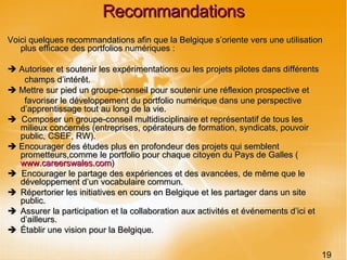 Recommandations Voici quelques recommandations afin que la Belgique s’oriente vers une utilisation plus efficace des portfolios numériques :    Autoriser et soutenir les expérimentations ou les projets pilotes dans différents champs d’intérêt.    Mettre sur pied un groupe-conseil pour soutenir une réflexion prospective et favoriser le développement du portfolio numérique dans une perspective d’apprentissage tout au long de la vie.     Composer un groupe-conseil multidisciplinaire et représentatif de tous les milieux concernés (entreprises, opérateurs de formation, syndicats, pouvoir public, CSEF, RW).    Encourager des études plus en profondeur des projets qui semblent prometteurs,comme le portfolio pour chaque citoyen du Pays de Galles ( www.careerswales.com )    Encourager le partage des expériences et des avancées, de même que le développement d’un vocabulaire commun.    Répertorier les initiatives en cours en Belgique et les partager dans un site public.    Assurer la participation et la collaboration aux activités et événements d’ici et d’ailleurs.    Établir une vision pour la Belgique. 19 