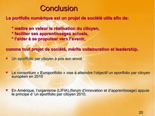 Conclusion Le portfolio numérique est un projet de société utile afin de: * mettre en valeur la réalisation du citoyen, * faciliter ses apprentissages actuels, * l’aider à se propulser vers l’avenir, comme tout projet de société, mérite collaboration et leadership. Un eportfolio par citoyen à pris son envol Le consortium « Europortfolio » vise à atteindre l’objectif un eportfolio par citoyen européen en 2010 En Amérique, l’organisme (LIFIA),(forum d’innovation et d’apprentissage) appuie le principe d ‘un eportfolio par citoyen 2010. 20 
