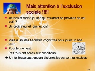 Mais attention à l’exclusion sociale !!!!! Jeunes et moins jeunes qui voudront se prévaloir de cet outil ? Un ordinateur et  connexion? Mais aussi des habiletés cognitives pour jouer un rôle actif. Pour le moment : Pas tous ont accès aux conditions    Un tel fossé peut encore éloignés les personnes exclues 21 