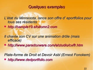 Quelques exemples L’état du Minnesota, lance son offre d’ eportfolios pour tous ses résidents http://sample19.efoliomn2.com Il chante son CV sur une animation drôle (mais efficace) http://www.paradoxware.com/alstudio/cv/fr.htm Plate-forme de Droit et Devoir Asbl (Ernest Fonokem) http://www.dedportfolio.com 22 