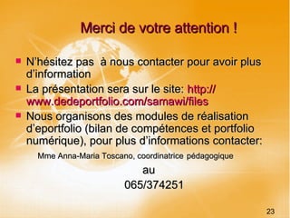 Merci de votre attention ! N’hésitez pas  à nous contacter pour avoir plus d’information La présentation sera sur le site:  http:// www.dedeportfolio.com / samawi /files Nous organisons des modules de réalisation d’eportfolio (bilan de compétences et portfolio numérique), pour plus d’informations contacter:  Mme Anna-Maria Toscano, coordinatrice   pédagogique   au    065/374251 23 