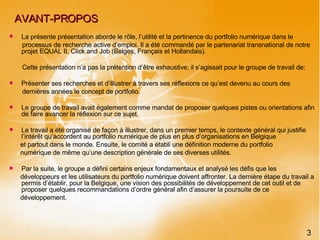 AVANT-PROPOS La présente présentation aborde le rôle, l’utilité et la pertinence du portfolio numérique dans le processus de recherche active d’emploi. Il a été commandé par le partenariat transnational de notre projet EQUAL II, Click and Job (Belges, Français et Hollandais). Cette présentation n’a pas la prétention d’être exhaustive; il s’agissait pour le groupe de travail de: Présenter ses recherches et d’illustrer à travers ses réflexions ce qu’est devenu au cours des dernières années le concept de portfolio.  Le groupe de travail avait également comme mandat de proposer quelques pistes ou orientations afin de faire avancer la réflexion sur ce sujet. Le travail a été organisé de façon à illustrer, dans un premier temps, le contexte général qui justifie l’intérêt qu’accordent au portfolio numérique de plus en plus d’organisations en Belgique  et partout dans le monde. Ensuite, le comité a établi une définition moderne du portfolio numérique de même qu’une description générale de ses diverses utilités.  Par la suite, le groupe a défini certains enjeux fondamentaux et analysé les défis que les développeurs et les utilisateurs du portfolio numérique doivent affronter. La dernière étape du travail a permis d’établir, pour la Belgique, une vision des possibilités de développement de cet outil et de proposer quelques recommandations d’ordre général afin d’assurer la poursuite de ce développement. 3 