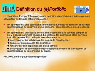 Définition du  (e)Portfolio  Le consortium Europortfolio propose une définition du portfolio numérique qui nous servira tout au long de cette présentation : Un eportfolio est une collection d’informations numériques décrivant et illustrant l’apprentissage ou la carrière d’une personne, son expérience et ses réussites. Un eportfolio est un espace privé et son propriétaire a le contrôle complet de qui y a accès, comment et quand. Le contenu des eportfolios et les services associés peuvent être partagés avec d’autres pour :    accompagner les validations des acquis de l’expérience ;    compléter ou remplacer des examens ;    réfléchir sur son apprentissage ou sa carrière;    accompagner le développement professionnel continu, la planification de l’apprentissage ou la recherche du travail.  Réf.www.eife-l.org/publications/eportfolio 4 