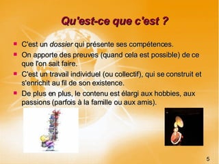 Qu'est-ce que c'est ? C'est un  dossier  qui présente ses compétences. On apporte des preuves (quand cela est possible) de ce que l'on sait faire. C'est un travail individuel (ou collectif), qui se construit et s'enrichit au fil de son existence. De plus en plus, le contenu est élargi aux hobbies, aux passions (parfois à la famille ou aux amis). 5 
