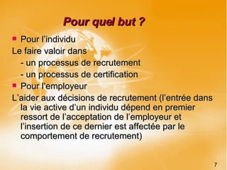 Pour quel but ? Pour l’individu Le faire valoir dans  - un processus de recrutement  - un processus de certification Pour l’employeur L’aider aux décisions de recrutement (l’entrée dans la vie active d’un individu dépend en premier ressort de l’acceptation de l’employeur et l’insertion de ce dernier est affectée par le comportement de recrutement) 7 