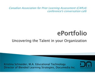 Canadian Association for Prior Learning Assessment (CAPLA)
                                 conference's conversation café




      Uncovering the Talent in your Organization




Kristina Schneider, M.A. Educational Technology
Director of Blended Learning Strategies, Documedia Inc.
 