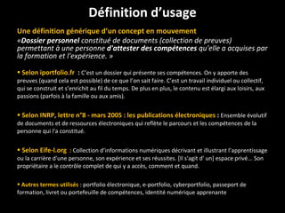 Une définition générique d’un concept en mouvement « Dossier personnel  constitué de documents (collection de preuves) permettant à une personne  d'attester des compétences  qu'elle a acquises par la formation et l'expérience. » Selon iportfolio.fr  :  C’est un dossier qui présente ses compétences. On y apporte des preuves (quand cela est possible) de ce que l’on sait faire. C’est un travail individuel ou collectif, qui se construit et s’enrichit au fil du temps. De plus en plus, le contenu est élargi aux loisirs, aux passions (parfois à la famille ou aux amis). Selon INRP, lettre n°8 - mars 2005 : les publications électroniques   :  Ensemble évolutif de documents et de ressources électroniques qui reflète le parcours et les compétences de la personne qui l'a constitué.  Selon Eife-l.org   :  Collection d’informations numériques décrivant et illustrant l’apprentissage ou la carrière d'une personne, son expérience et ses réussites. [Il s'agit d' un] espace privé... Son propriétaire a le contrôle complet de qui y a accès, comment et quand.  Autres termes utilisés   : portfolio électronique, e-portfolio, cyberportfolio, passeport de formation, livret ou portefeuille de compétences, identité numérique apprenante Définition d’usage 