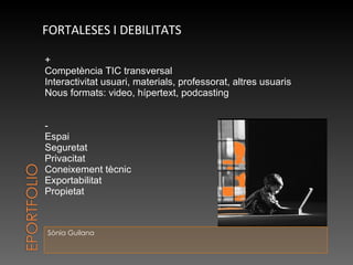 Sònia Guilana FORTALESES I DEBILITATS + Competència TIC transversal Interactivitat usuari, materials, professorat, altres usuaris Nous formats: video, hípertext, podcasting - Espai  Seguretat Privacitat Coneixement tècnic Exportabilitat Propietat 