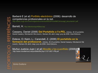 Sònia Guilana Barberà E (et al)  Portfolio electrónico  (2006): desarrollo de competencias profesionales en la red.  http://webs.uvigo.es/victce/images/documentos/EEES/ForoANECA/novegil_documento1.pdf Barrett, H.  http://electronicportfolios.org/ Cassany, Daniel (2006)  Del Portafolis a l’e-PEL .  Articles, 39: El portafolis.  Daniel Cassany i Montserrat Vilà (coord.). Número 39, abril, maig i juny de 2006. Graó Edicions. Esteve, O; Keim, L.; Carandell, Z. (2006)  El portafolis en la formació del professorat.  Articles, 39: El portafolis.  Daniel Cassany i Montserrat Vilà (coord.). Número 39, abril, maig i juny de 2006. Graó Edicions. Muñoz Justicia Juan ( et al)  Moodle y los e-portfolio  (2008) http://www.moodlemoot.net/portable/file.php/1/107-363-1-PB.pdf 