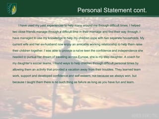 Personal Statement cont.	I have used my past experiences to help many around me through difficult times. I helped two close friends manage through a difficult time in their marriage and find their way through. I have managed to use my knowledge to help my children cope with two separate households. My current wife and her ex-husband now enjoy an amicable working relationship to help them raise their children together. I was able to provide a naïve teen the confidence and independence she needed to pursue her dream of traveling across Europe, she is my step daughter. A coach for my daughter’s soccer teams, I found ways to help children through difficult personal times by allowing them an activity that provided a vacation away from their troubles. They learned team work, support and developed confidence and self esteem, not because we always won, but because I taught them there is no such thing as failure as long as you have fun and learn.