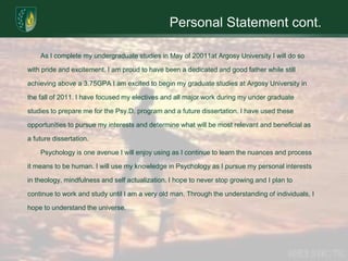 Personal Statement cont.	As I complete my undergraduate studies in May of 20011at Argosy University I will do so with pride and excitement. I am proud to have been a dedicated and good father while still achieving above a 3.75GPA I am excited to begin my graduate studies at Argosy University in the fall of 2011. I have focused my electives and all major work during my under graduate studies to prepare me for the Psy.D. program and a future dissertation. I have used these opportunities to pursue my interests and determine what will be most relevant and beneficial as a future dissertation.	Psychology is one avenue I will enjoy using as I continue to learn the nuances and process it means to be human. I will use my knowledge in Psychology as I pursue my personal interests in theology, mindfulness and self actualization. I hope to never stop growing and I plan to continue to work and study until I am a very old man. Through the understanding of individuals, I hope to understand the universe. 