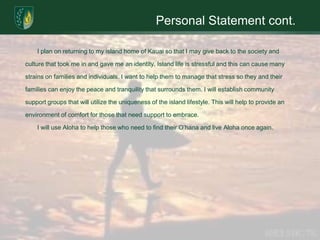 Personal Statement cont.	I plan on returning to my island home of Kauai so that I may give back to the society and culture that took me in and gave me an identity. Island life is stressful and this can cause many strains on families and individuals. I want to help them to manage that stress so they and their families can enjoy the peace and tranquility that surrounds them. I will establish community support groups that will utilize the uniqueness of the island lifestyle. This will help to provide an environment of comfort for those that need support to embrace. 	I will use Aloha to help those who need to find their O’hana and live Aloha once again.