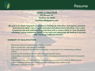 ResumeDANIEL A. GALLEGOS635 Navarre Dr.Pacifica, Ca. 94044surf4life1986@yahoo.com My goal is to obtain long term employment utilizing my education, managerial, personal and technical skills. I am a highly motivated and determined individual. I am a very compassionate and understanding individual with a unique ability to view situations unbiased. I enjoy immersing myself in my work and appreciate the feeling of success after handling a difficult situation.  SUMMARY OF QUALIFICATIONS High level of personal understanding, ethics and empathy