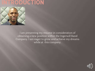 INTRODUCTION
I am presenting my resume in consideration of
obtaining a new position within the Ingersoll Rand
Company. I am eager to grow and achieve my dreams
while at this company.
 