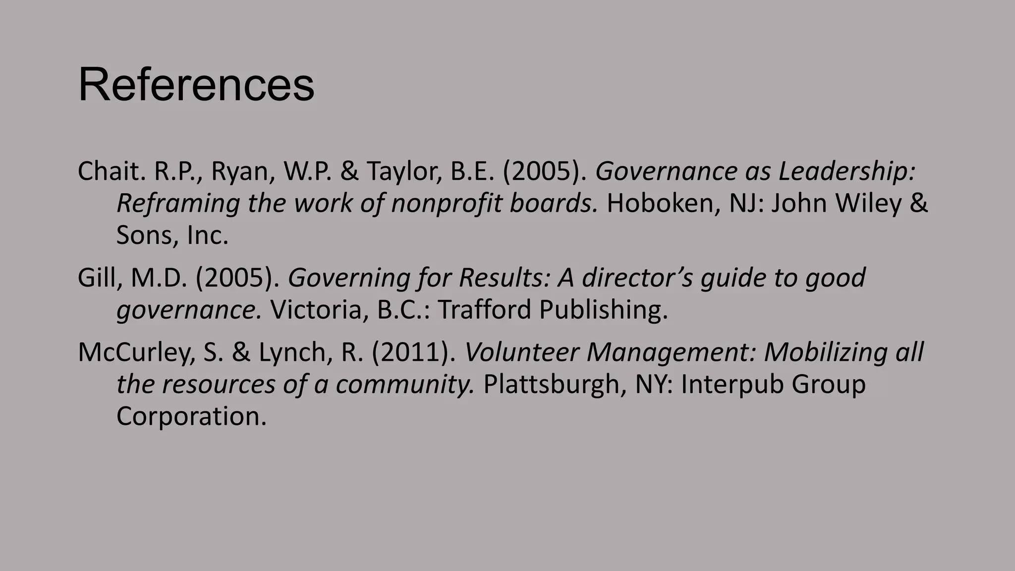 References
Chait. R.P., Ryan, W.P. & Taylor, B.E. (2005). Governance as Leadership:
Reframing the work of nonprofit boards. Hoboken, NJ: John Wiley &
Sons, Inc.
Gill, M.D. (2005). Governing for Results: A director’s guide to good
governance. Victoria, B.C.: Trafford Publishing.
McCurley, S. & Lynch, R. (2011). Volunteer Management: Mobilizing all
the resources of a community. Plattsburgh, NY: Interpub Group
Corporation.

 