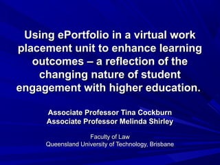 Using ePortfolio in a virtual workUsing ePortfolio in a virtual work
placement unit to enhance learningplacement unit to enhance learning
outcomes – a reflection of theoutcomes – a reflection of the
changing nature of studentchanging nature of student
engagement with higher education.engagement with higher education.
Associate Professor Tina CockburnAssociate Professor Tina Cockburn
Associate Professor Melinda ShirleyAssociate Professor Melinda Shirley
Faculty of LawFaculty of Law
Queensland University of Technology, BrisbaneQueensland University of Technology, Brisbane
 